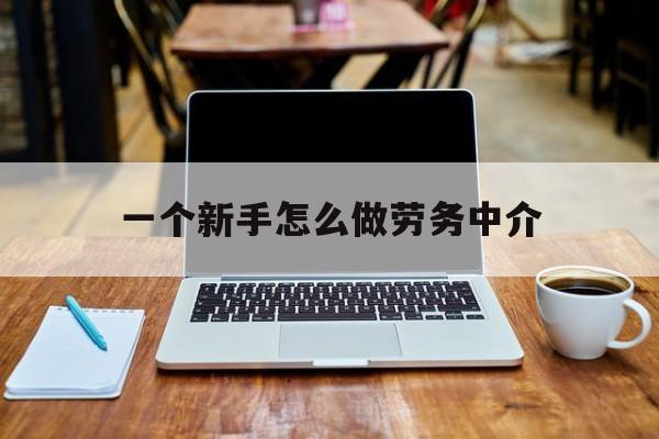 大理最新一个新手怎么做劳务中介方法分析(最方便真实的大理一个新手怎么做劳务中介工作方法)