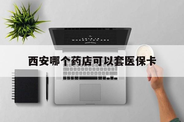 大理最新西安哪个药店可以套医保卡方法分析(最方便真实的大理西安市药店买药方法)